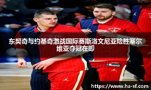 东契奇与约基奇激战国际赛斯洛文尼亚险胜塞尔维亚夺冠在即